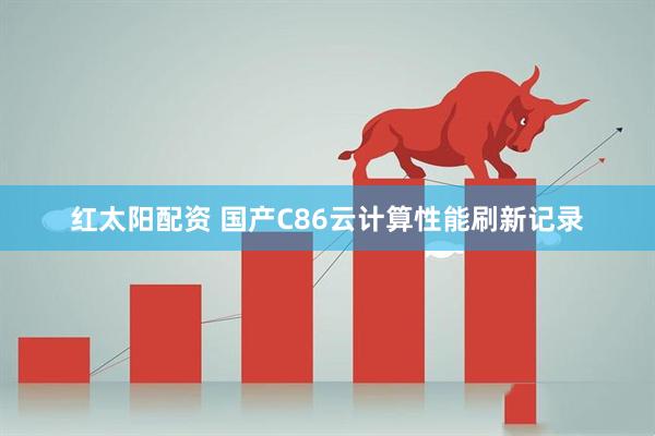 红太阳配资 国产C86云计算性能刷新记录