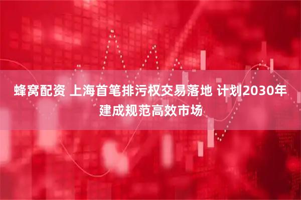 蜂窝配资 上海首笔排污权交易落地 计划2030年建成规范高效市场