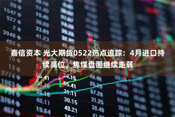 嘉信资本 光大期货0522热点追踪:4月进口持续高位,焦煤盘面继续走弱
