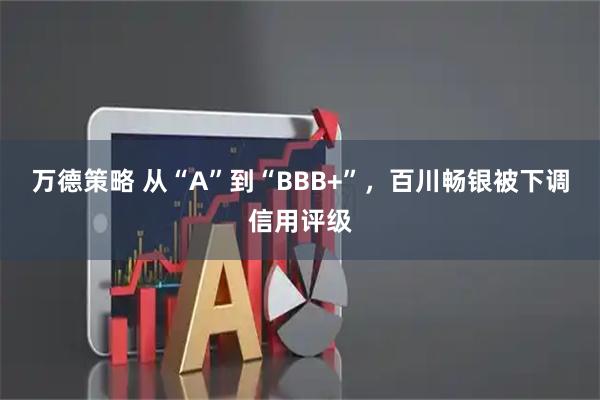 万德策略 从“A”到“BBB+”,百川畅银被下调信用评级