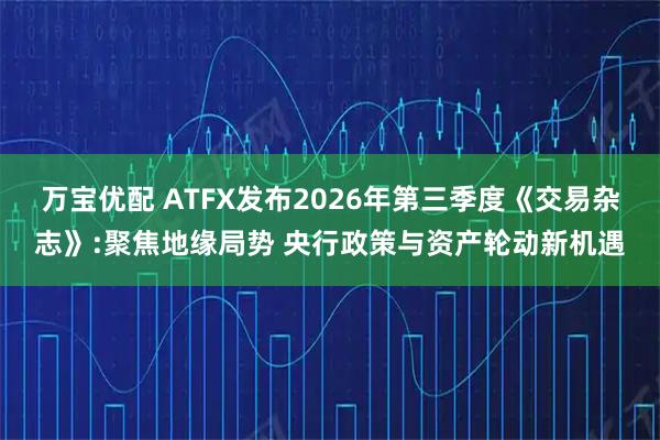 万宝优配 ATFX发布2026年第三季度《交易杂志》:聚焦地缘局势 央行政策与资产轮动新机遇
