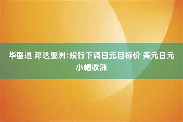 华盛通 邦达亚洲:投行下调日元目标价 美元日元小幅收涨