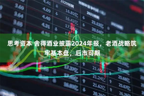 思考资本 舍得酒业披露2024年报，老酒战略筑牢基本盘，后市可期