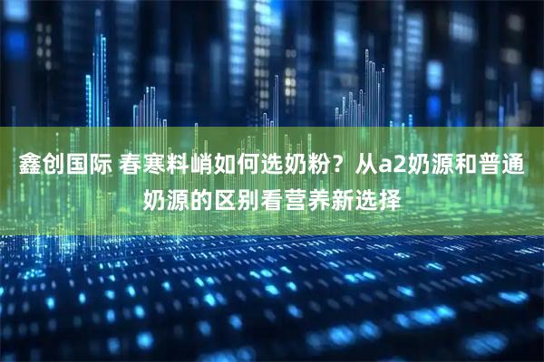 鑫创国际 春寒料峭如何选奶粉？从a2奶源和普通奶源的区别看营养新选择