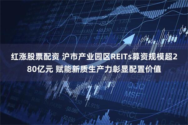 红涨股票配资 沪市产业园区REITs募资规模超280亿元 赋能新质生产力彰显配置价值