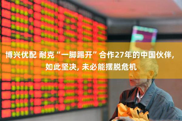博兴优配 耐克“一脚踢开”合作27年的中国伙伴, 如此坚决, 未必能摆脱危机