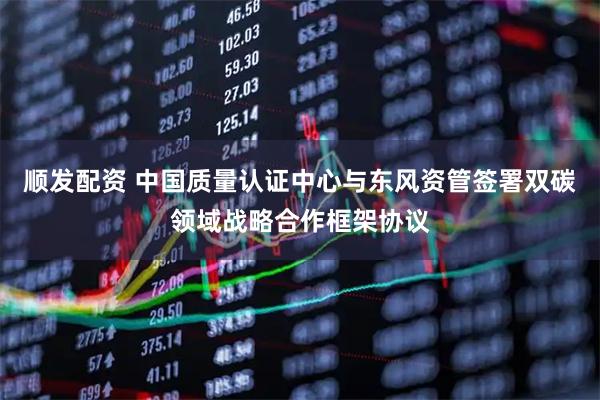 顺发配资 中国质量认证中心与东风资管签署双碳领域战略合作框架协议